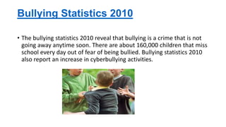 Bullying Statistics 2010
• The bullying statistics 2010 reveal that bullying is a crime that is not
going away anytime soon. There are about 160,000 children that miss
school every day out of fear of being bullied. Bullying statistics 2010
also report an increase in cyberbullying activities.

 