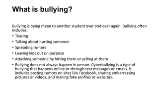 What is bullying?
Bullying is being mean to another student over and over again. Bullying often
includes:
• Teasing
• Talking about hurting someone
• Spreading rumors
• Leaving kids out on purpose
• Attacking someone by hitting them or yelling at them
• Bullying does not always happen in person. Cyberbullying is a type of
bullying that happens online or through text messages or emails. It
includes posting rumors on sites like Facebook, sharing embarrassing
pictures or videos, and making fake profiles or websites.

 