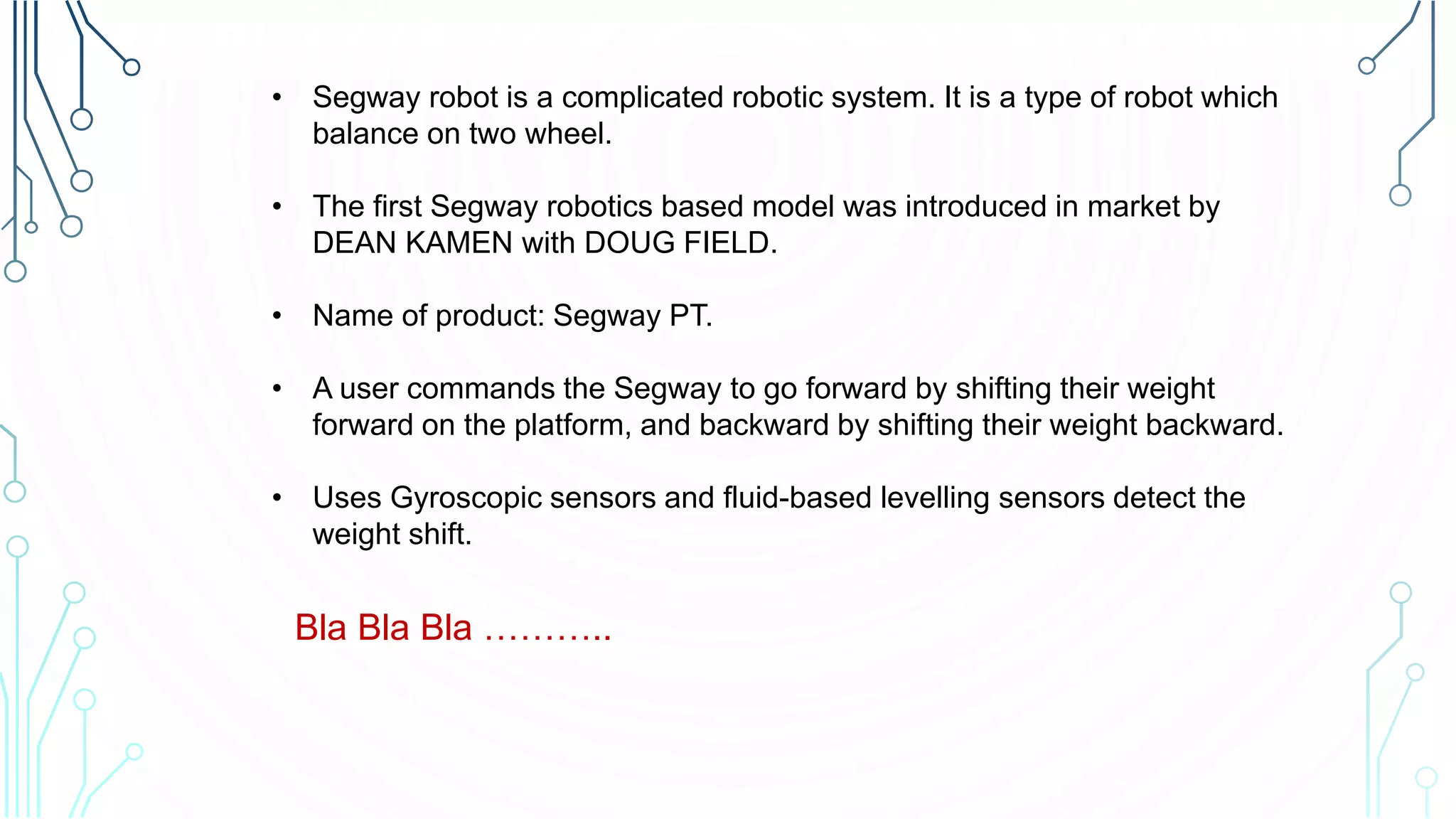 • Segway robot is a complicated robotic system. It is a type of robot which
balance on two wheel.
• The first Segway robotics based model was introduced in market by
DEAN KAMEN with DOUG FIELD.
• Name of product: Segway PT.
• A user commands the Segway to go forward by shifting their weight
forward on the platform, and backward by shifting their weight backward.
• Uses Gyroscopic sensors and fluid-based levelling sensors detect the
weight shift.
Bla Bla Bla ………..