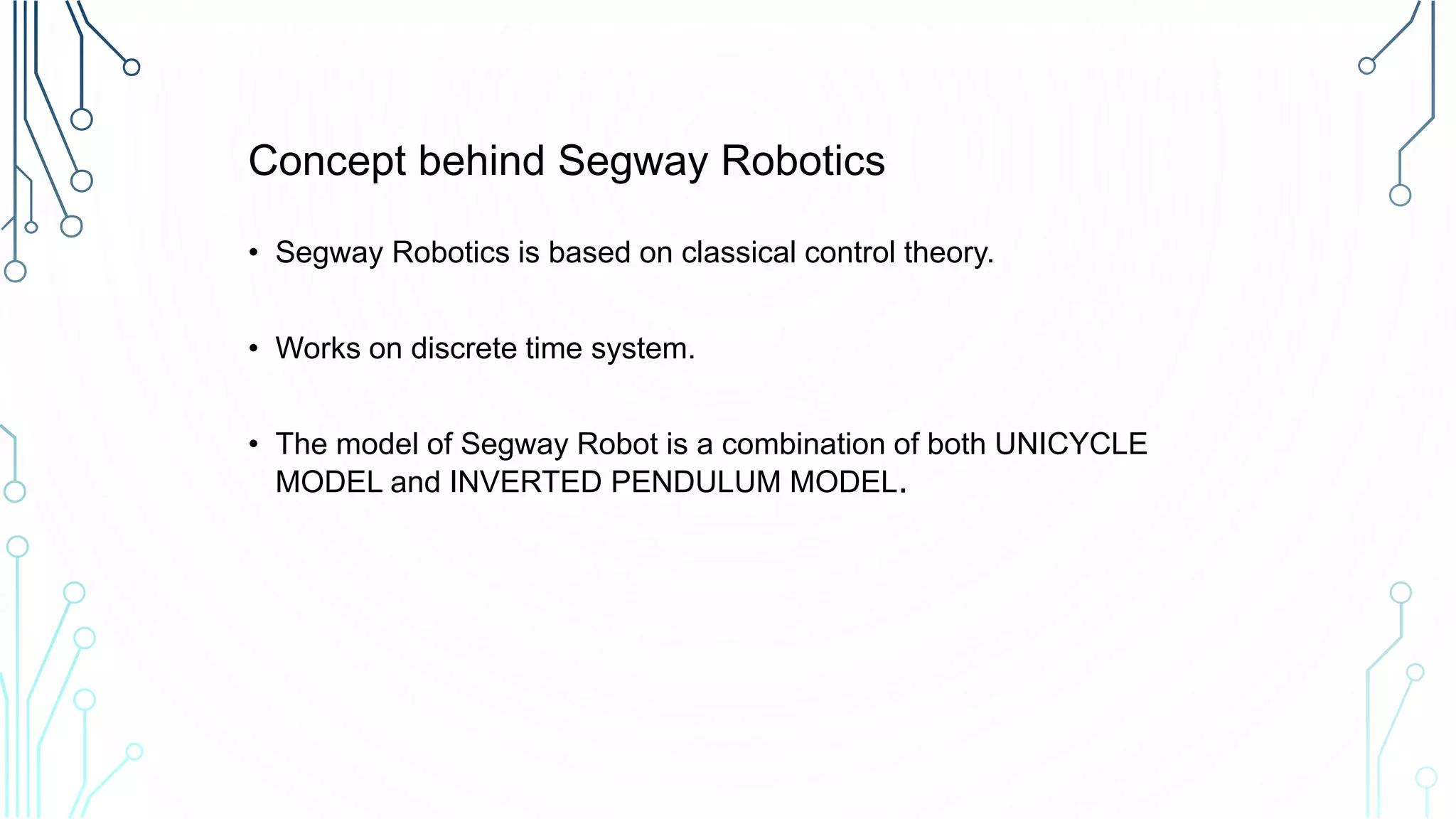Concept behind Segway Robotics
• Segway Robotics is based on classical control theory.
• Works on discrete time system.
• The model of Segway Robot is a combination of both UNICYCLE
MODEL and INVERTED PENDULUM MODEL.