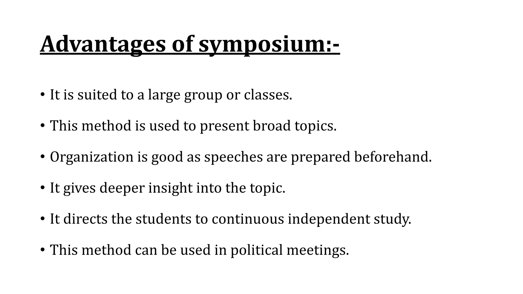 Advantages of symposium:-
• It is suited to a large group or classes.
• This method is used to present broad topics.
• Organization is good as speeches are prepared beforehand.
• It gives deeper insight into the topic.
• It directs the students to continuous independent study.
• This method can be used in political meetings.
 