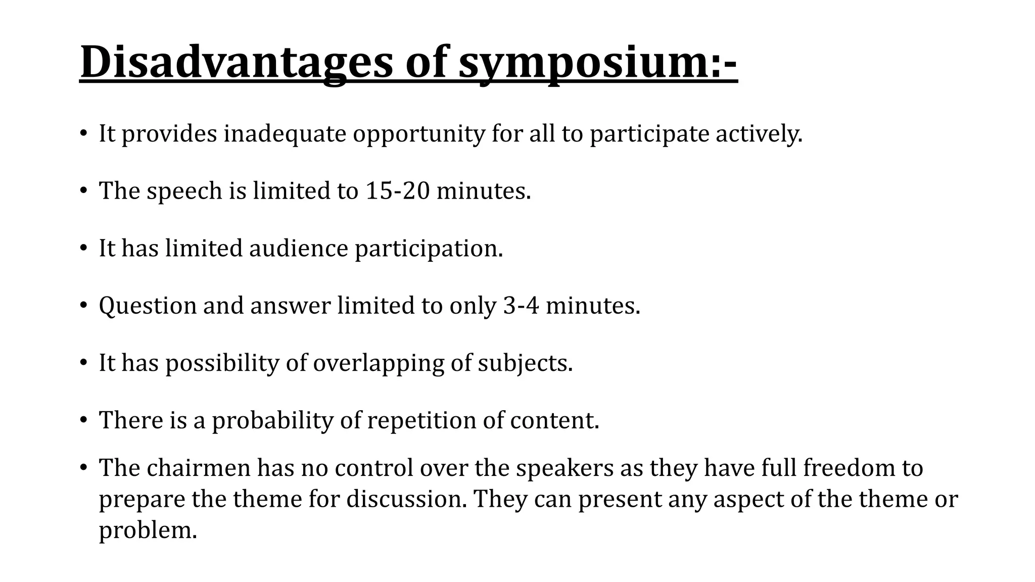 Disadvantages of symposium:-
• It provides inadequate opportunity for all to participate actively.
• The speech is limited to 15-20 minutes.
• It has limited audience participation.
• Question and answer limited to only 3-4 minutes.
• It has possibility of overlapping of subjects.
• There is a probability of repetition of content.
• The chairmen has no control over the speakers as they have full freedom to
prepare the theme for discussion. They can present any aspect of the theme or
problem.
 