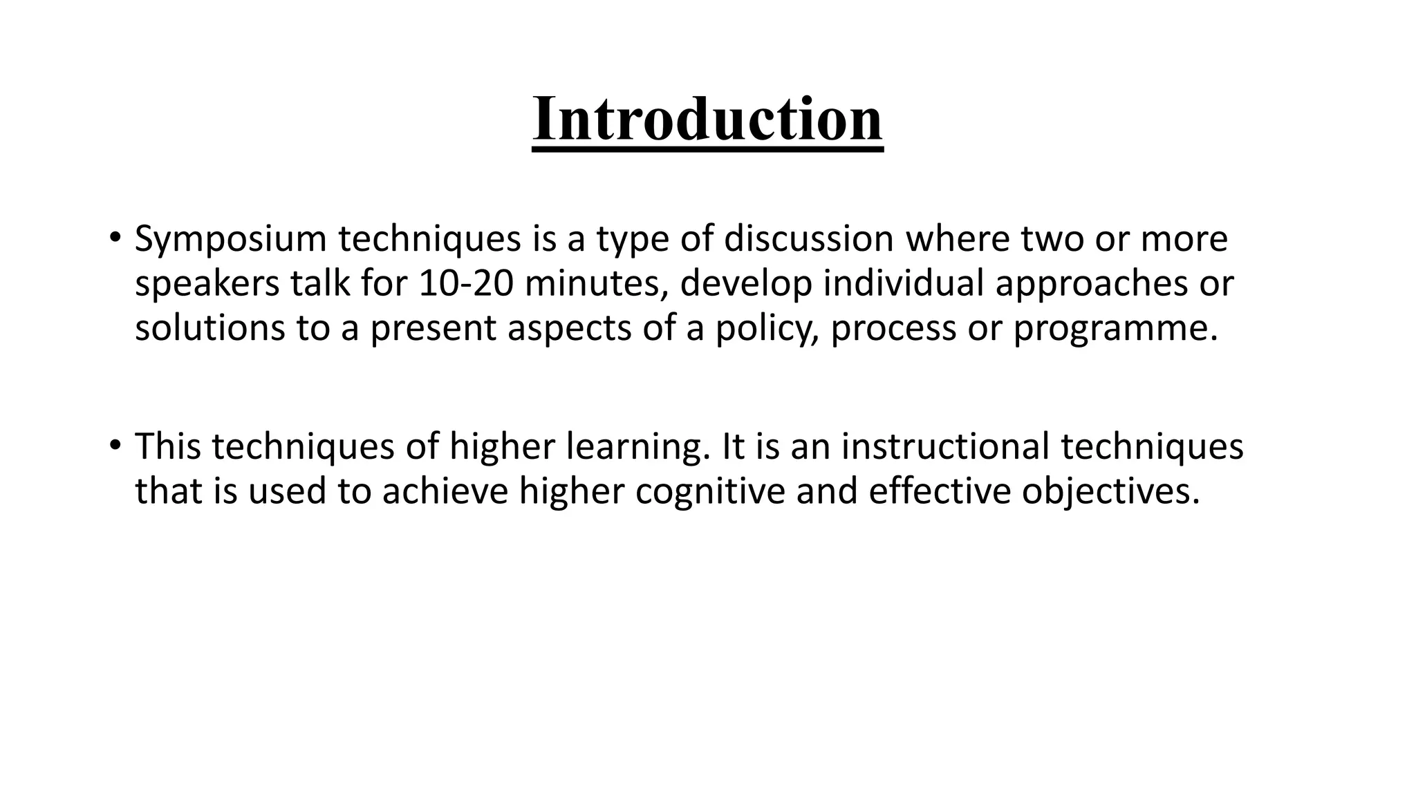 Introduction
• Symposium techniques is a type of discussion where two or more
speakers talk for 10-20 minutes, develop individual approaches or
solutions to a present aspects of a policy, process or programme.
• This techniques of higher learning. It is an instructional techniques
that is used to achieve higher cognitive and effective objectives.
 