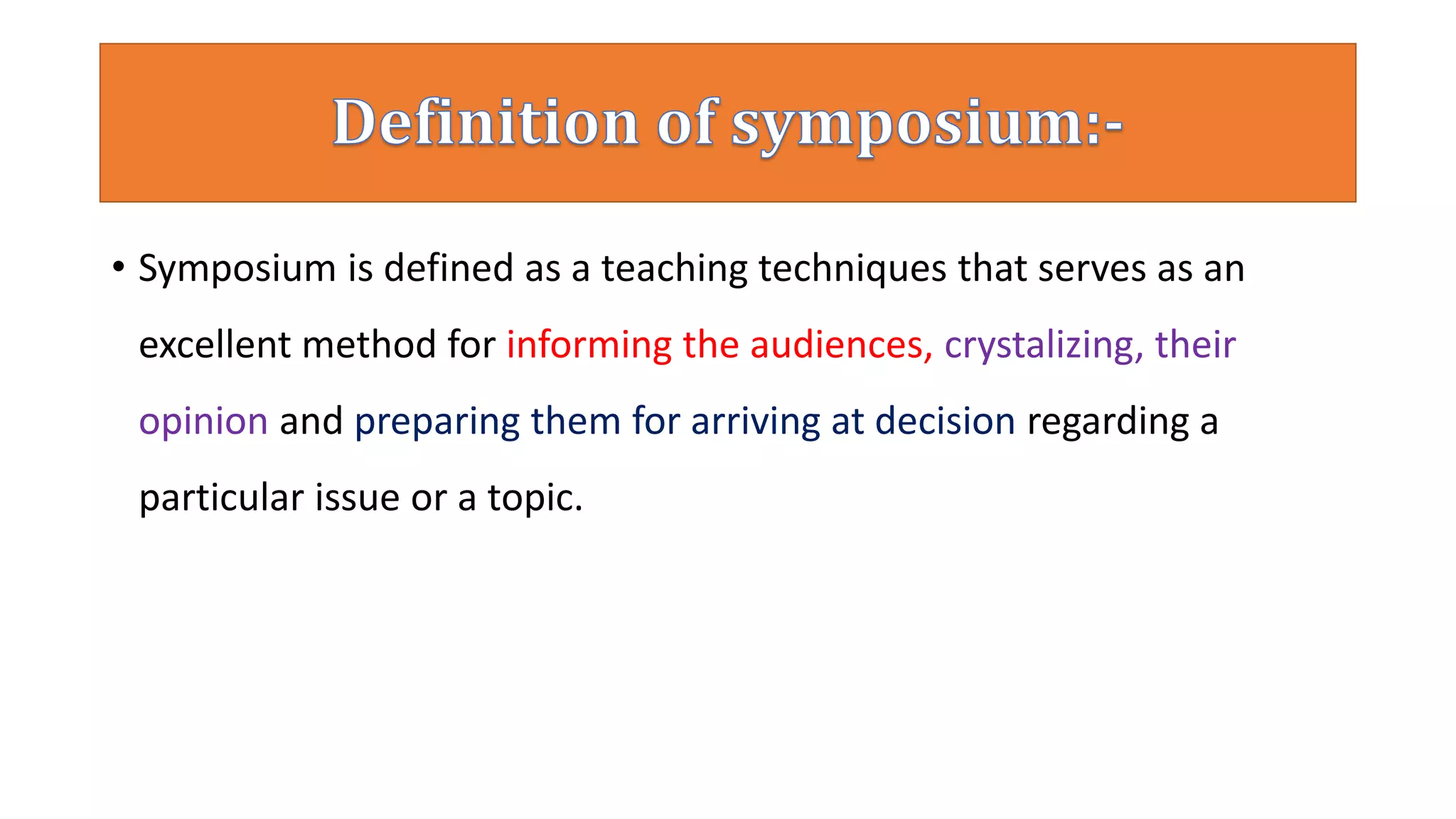 • Symposium is defined as a teaching techniques that serves as an
excellent method for informing the audiences, crystalizing, their
opinion and preparing them for arriving at decision regarding a
particular issue or a topic.
 