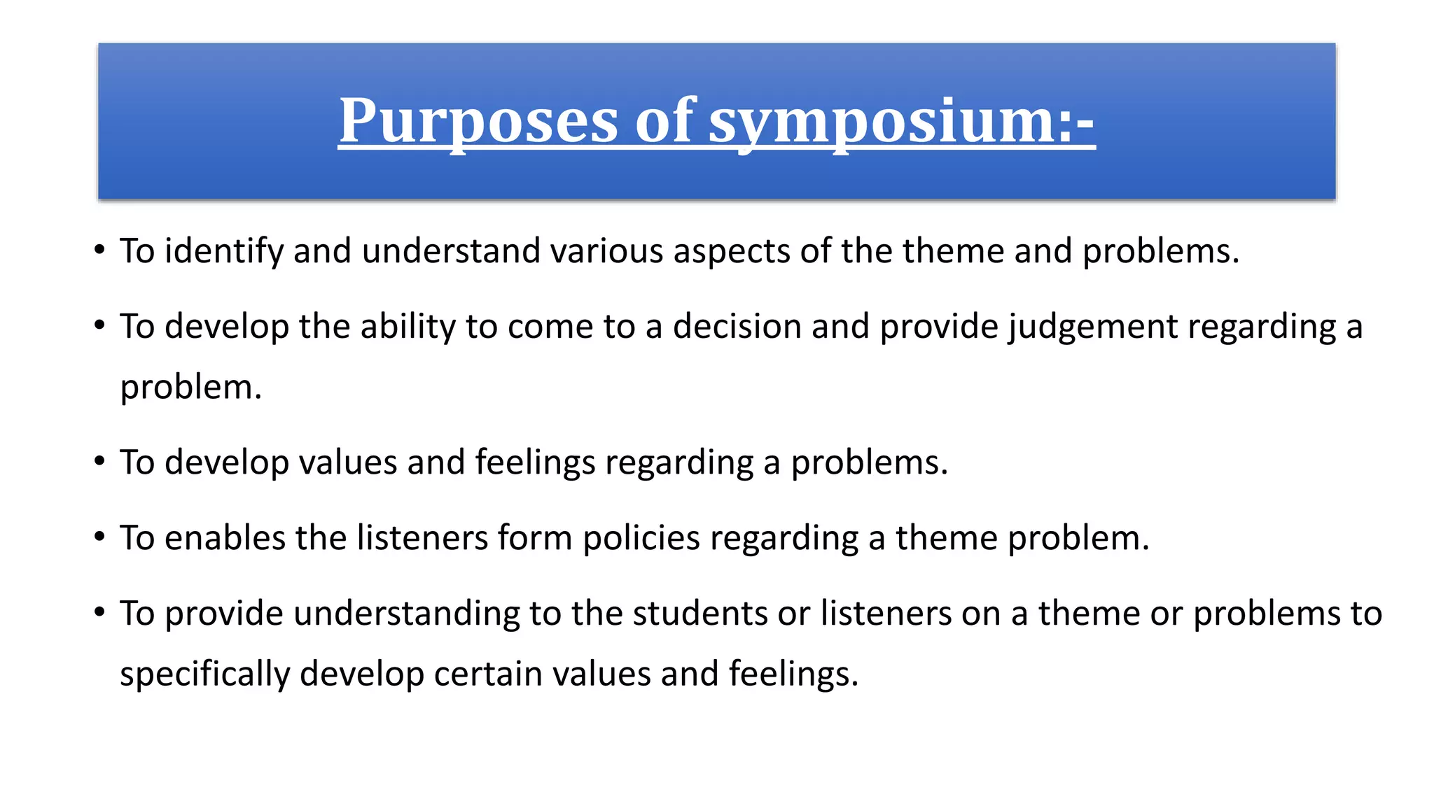 Purposes of symposium:-
• To identify and understand various aspects of the theme and problems.
• To develop the ability to come to a decision and provide judgement regarding a
problem.
• To develop values and feelings regarding a problems.
• To enables the listeners form policies regarding a theme problem.
• To provide understanding to the students or listeners on a theme or problems to
specifically develop certain values and feelings.
 