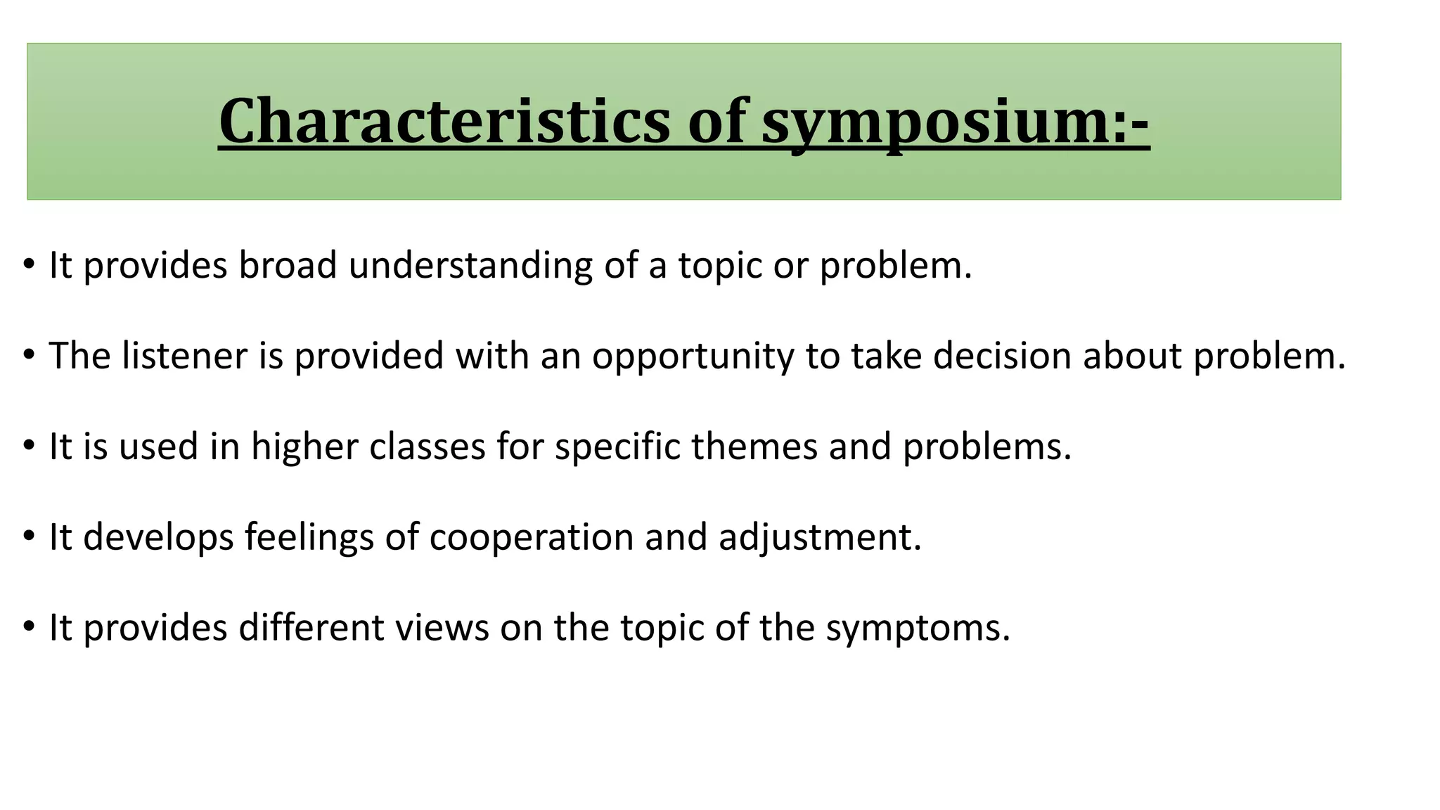 Characteristics of symposium:-
• It provides broad understanding of a topic or problem.
• The listener is provided with an opportunity to take decision about problem.
• It is used in higher classes for specific themes and problems.
• It develops feelings of cooperation and adjustment.
• It provides different views on the topic of the symptoms.
 