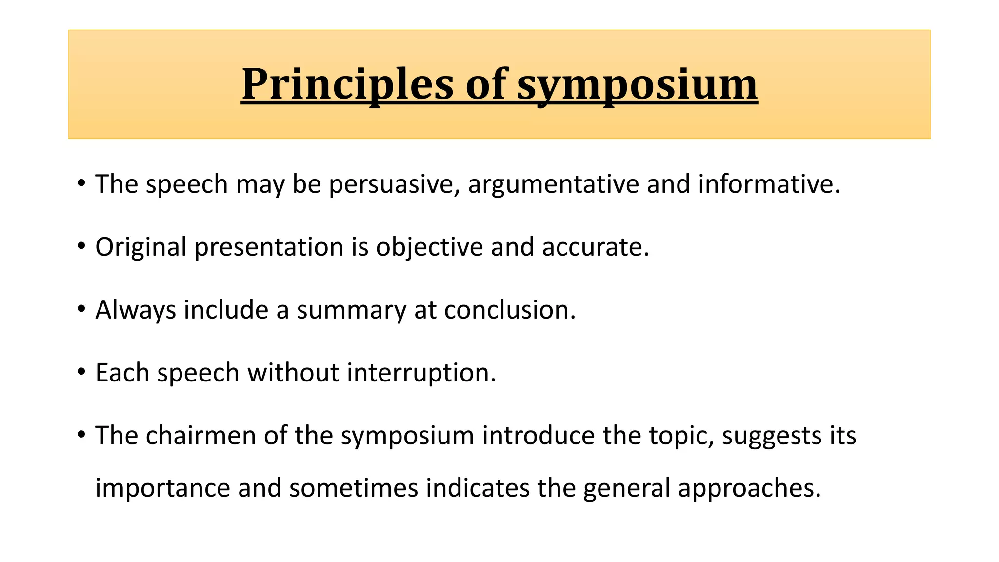 Principles of symposium
• The speech may be persuasive, argumentative and informative.
• Original presentation is objective and accurate.
• Always include a summary at conclusion.
• Each speech without interruption.
• The chairmen of the symposium introduce the topic, suggests its
importance and sometimes indicates the general approaches.
 