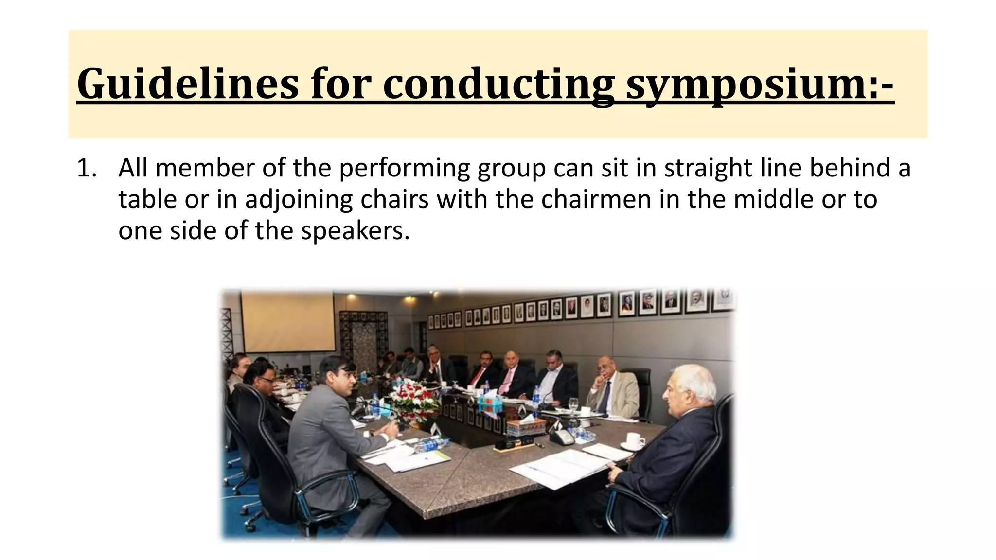 Guidelines for conducting symposium:-
1. All member of the performing group can sit in straight line behind a
table or in adjoining chairs with the chairmen in the middle or to
one side of the speakers.
 