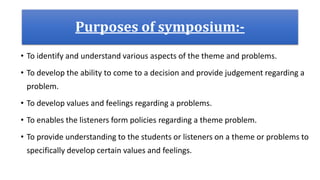 Purposes of symposium:-
• To identify and understand various aspects of the theme and problems.
• To develop the ability to come to a decision and provide judgement regarding a
problem.
• To develop values and feelings regarding a problems.
• To enables the listeners form policies regarding a theme problem.
• To provide understanding to the students or listeners on a theme or problems to
specifically develop certain values and feelings.
 