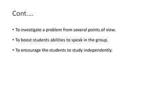 Cont.…
• To investigate a problem from several points of view.
• To boost students abilities to speak in the group.
• To encourage the students to study independently.
 