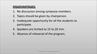 DISADVANTAGES:
1. No discussion among symposia members.
2. Topics should be given by chairperson.
3. Inadequate opportunity for all the students to
participate.
4. Speakers are limited to 15 to 20 min.
5. Absence of rehearsal of the program.
Dr Sudharani Banappagoudar
 
