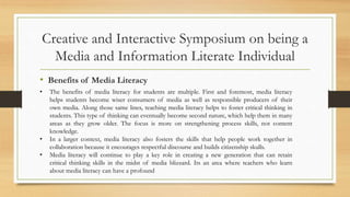 Creative and Interactive Symposium on being a
Media and Information Literate Individual
• Benefits of Media Literacy
• The benefits of media literacy for students are multiple. First and foremost, media literacy
helps students become wiser consumers of media as well as responsible producers of their
own media. Along those same lines, teaching media literacy helps to foster critical thinking in
students. This type of thinking can eventually become second nature, which help them in many
areas as they grow older. The focus is more on strengthening process skills, not content
knowledge.
• In a larger context, media literacy also fosters the skills that help people work together in
collaboration because it encourages respectful discourse and builds citizenship skulls.
• Media literacy will continue to play a key role in creating a new generation that can retain
critical thinking skills in the midst of media blizzard. Its an area where teachers who learn
about media literacy can have a profound
 