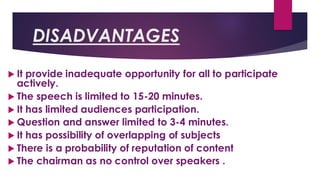 DISADVANTAGES
 It provide inadequate opportunity for all to participate
actively.
 The speech is limited to 15-20 minutes.
 It has limited audiences participation.
 Question and answer limited to 3-4 minutes.
 It has possibility of overlapping of subjects
 There is a probability of reputation of content
 The chairman as no control over speakers .
 