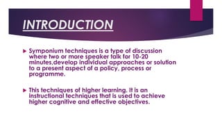 INTRODUCTION
 Symponium techniques is a type of discussion
where two or more speaker talk for 10-20
minutes,develop individual approaches or solution
to a present aspect of a policy, process or
programme.
 This techniques of higher learning. It is an
instructional techniques that is used to achieve
higher cognitive and effective objectives.
 