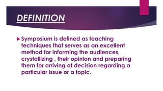 DEFINITION
Symposium is defined as teaching
techniques that serves as an excellent
method for informing the audiences,
crystallizing , their opinion and preparing
them for arriving at decision regarding a
particular issue or a topic.
 