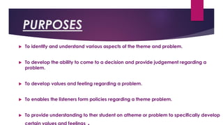 PURPOSES
 To identify and understand various aspects of the theme and problem.
 To develop the ability to come to a decision and provide judgement regarding a
problem.
 To develop values and feeling regarding a problem.
 To enables the listeners form policies regarding a theme problem.
 To provide understanding to ther student on atheme or problem to specifically develop
 