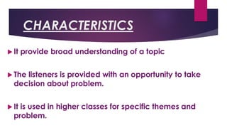 CHARACTERISTICS
 It provide broad understanding of a topic
 The listeners is provided with an opportunity to take
decision about problem.
 It is used in higher classes for specific themes and
problem.
 
