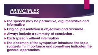 PRINCIPLES
 The speech may be persuasive, argumentative and
informative .
 Original presentation is objectives and accurate.
 Always include a summary at conclusion .
 Each speech without interruption
 The chairmen of the symposium introduce the topic,
suggests it’s importance and sometimes indicates the
general approaches.
 