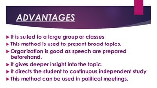 ADVANTAGES
 It is suited to a large group or classes
 This method is used to present broad topics.
 Organization is good as speech are prepared
beforehand.
 It gives deeper insight into the topic.
 It directs the student to continuous independent study
 This method can be used in political meetings.
 