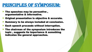 PRINCIPLES OF SYMPOSIUM:
 The speeches may be persuative ,
argumentative & informative.
 Original presentation is objective & accurate.
 Summary to be always included at conclusion.
 Each speech proceeds without interruption.
 The chairman of the symposium introduces the
topic , suggests its importance & something
indicates the general approaches.
 