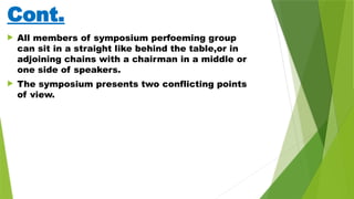 Cont.
 All members of symposium perfoeming group
can sit in a straight like behind the table,or in
adjoining chains with a chairman in a middle or
one side of speakers.
 The symposium presents two conflicting points
of view.
 