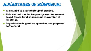 ADVANTAGES OF SYMPOSIUM:
 It is suited to a large group or classes.
 This method can be frequently used to present
broad topics for discussion at convention of
meetings.
 Organization is good as speeches are prepared
beforehand.
 