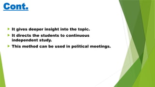 Cont.
 It gives deeper insight into the topic.
 It directs the students to continuous
independent study.
 This method can be used in political meetings.
 
