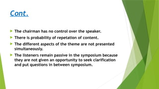 Cont.
 The chairman has no control over the speaker.
 There is probability of repetation of content.
 The different aspects of the theme are not presented
simultaneously.
 The listeners remain passive in the symposium because
they are not given an opportunity to seek clarification
and put questions in between symposium.
 