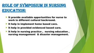 ROLE OF SYMPOSIUM IN NURSING
EDUCATION:
 It provide available opportunities for nurse to
work in different cultural backround.
 It help in implement home based care.
 It help in provided evidenced based care.
 It help in nursing practice , nursing education ,
nursing management & disaster management.
 