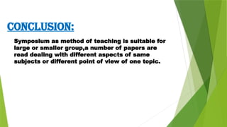 CONCLUSION:
Symposium as method of teaching is suitable for
large or smaller group,a number of papers are
read dealing with different aspects of same
subjects or different point of view of one topic.
 