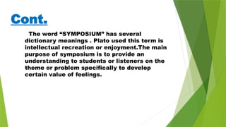 Cont.
The word “SYMPOSIUM” has several
dictionary meanings . Plato used this term is
intellectual recreation or enjoyment.The main
purpose of symposium is to provide an
understanding to students or listeners on the
theme or problem specifically to develop
certain value of feelings.
 