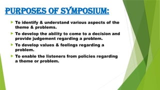 PURPoses OF SYMPOSIUM:
 To identify & understand various aspects of the
theme & problems.
 To develop the ability to come to a decision and
provide judgement regarding a problem.
 To develop values & feelings regarding a
problem.
 To enable the listeners from policies regarding
a theme or problem.
 