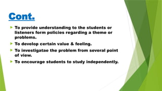 Cont.
 To provide understanding to the students or
listeners form policies regarding a theme or
problems.
 To develop certain value & feeling.
 To investigatae the problem from several point
of view.
 To encourage students to study independently.
 