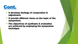 Cont.
 It develops feelings of cooperation &
adjustment.
 It provide different views on the topic of the
symposium.
 The objectives of synthesis & evaluation
are achieved by employing the symposium
technique.
 