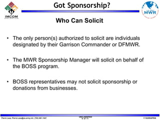  Checklist for successful partnershipsSponsorship DefinedA cash and/or in-kind fee paid to a property in return for exposure and promotional opportunities.Sponsorship is an exchange of value.It is not a gift or donation.Sponsorship support is used to enhance MWR programs – it is not a means of underwriting the total cost of an MWR program.* source:  IEG Sponsorship Report