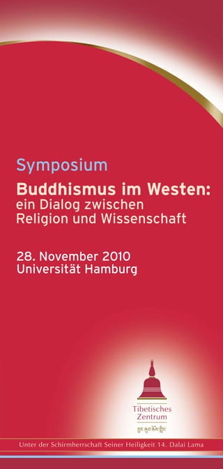 Symposium
Buddhismus im Westen:
ein Dialog zwischen
Religion und Wissenschaft

28. November 2010
Universität Hamburg




                                    Tibetisches
                                     Zentrum


Unter der Schirmherrschaft Seiner Heiligkeit 14. Dalai Lama
 