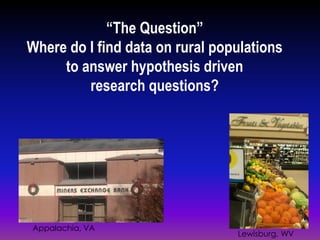 “The Question”
Where do I find data on rural populations
to answer hypothesis driven
research questions?
Appalachia, VA
Lewisburg, WV
 