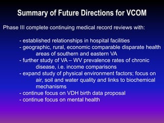 Summary of Future Directions for VCOM
Phase III complete continuing medical record reviews with:
- established relationships in hospital facilities
- geographic, rural, economic comparable disparate health
areas of southern and eastern VA
- further study of VA – WV prevalence rates of chronic
disease, i.e. income comparisons
- expand study of physical environment factors; focus on
air, soil and water quality and links to biochemical
mechanisms
- continue focus on VDH birth data proposal
- continue focus on mental health
 