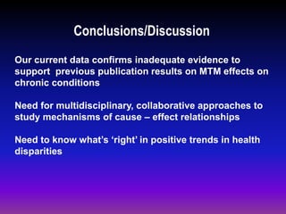 Conclusions/Discussion
Our current data confirms inadequate evidence to
support previous publication results on MTM effects on
chronic conditions
Need for multidisciplinary, collaborative approaches to
study mechanisms of cause – effect relationships
Need to know what’s ‘right’ in positive trends in health
disparities
 