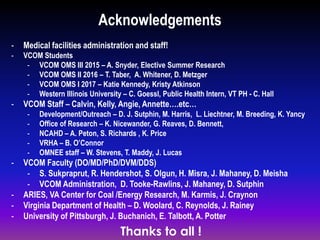 - Medical facilities administration and staff!
- VCOM Students
- VCOM OMS III 2015 – A. Snyder, Elective Summer Research
- VCOM OMS II 2016 – T. Taber, A. Whitener, D. Metzger
- VCOM OMS I 2017 – Katie Kennedy, Kristy Atkinson
- Western Illinois University – C. Goessl, Public Health Intern, VT PH - C. Hall
- VCOM Staff – Calvin, Kelly, Angie, Annette….etc…
- Development/Outreach – D. J. Sutphin, M. Harris, L. Liechtner, M. Breeding, K. Yancy
- Office of Research – K. Nicewander, G. Reaves, D. Bennett,
- NCAHD – A. Peton, S. Richards , K. Price
- VRHA – B. O’Connor
- OMNEE staff – W. Stevens, T. Maddy, J. Lucas
- VCOM Faculty (DO/MD/PhD/DVM/DDS)
- S. Sukpraprut, R. Hendershot, S. Olgun, H. Misra, J. Mahaney, D. Meisha
- VCOM Administration, D. Tooke-Rawlins, J. Mahaney, D. Sutphin
- ARIES, VA Center for Coal /Energy Research, M. Karmis, J. Craynon
- Virginia Department of Health – D. Woolard, C. Reynolds, J. Rainey
- University of Pittsburgh, J. Buchanich, E. Talbott, A. Potter
Acknowledgements
Thanks to all !
 