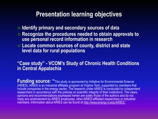 Presentation learning objectives
 Identify primary and secondary sources of data
 Recognize the procedures needed to obtain approvals to
use personal record information in research
 Locate common sources of county, district and state
level data for rural populations
“Case study” - VCOM’s Study of Chronic Health Conditions
in Central Appalachia
Funding source: “This study is sponsored by Initiative for Environmental Science
(ARIES). ARIES is an industrial affiliates program at Virginia Tech, supported by members that
include companies in the energy sector. The research under ARIES is conducted by independent
researchers in accordance with the policies on scientific integrity of their institutions. The views,
opinions and recommendations expressed herein are solely those of the authors and do not
imply any endorsement by ARIES employees, other ARIES-affiliated researchers or industrial
members. Information about ARIES can be found at http://www.energy.vt.edu/ARIES.”
 