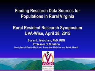 Finding Research Data Sources for
Populations in Rural Virginia
Rural Resident Research Symposium
UVA-Wise, April 28, 2015
Susan L. Meacham, PhD, RDN
Professor of Nutrition
Discipline of Family Medicine, Preventive Medicine and Public Health
 