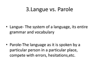 3.Langue vs. Parole
• Langue- The system of a language, its entire
grammar and vocabulary
• Parole-The language as it is spoken by a
particular person in a particular place,
compete with errors, hesitations,etc.
 