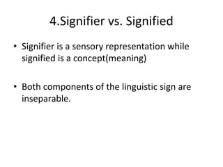 4.Signifier vs. Signified
• Signifier is a sensory representation while
signified is a concept(meaning)
• Both components of the linguistic sign are
inseparable.
 