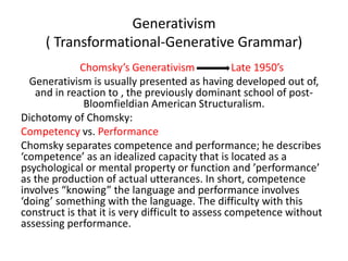 Generativism
( Transformational-Generative Grammar)
Chomsky’s Generativism Late 1950’s
Generativism is usually presented as having developed out of,
and in reaction to , the previously dominant school of post-
Bloomfieldian American Structuralism.
Dichotomy of Chomsky:
Competency vs. Performance
Chomsky separates competence and performance; he describes
‘competence’ as an idealized capacity that is located as a
psychological or mental property or function and ’performance’
as the production of actual utterances. In short, competence
involves “knowing” the language and performance involves
‘doing’ something with the language. The difficulty with this
construct is that it is very difficult to assess competence without
assessing performance.
 