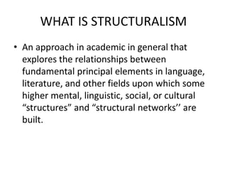 WHAT IS STRUCTURALISM
• An approach in academic in general that
explores the relationships between
fundamental principal elements in language,
literature, and other fields upon which some
higher mental, linguistic, social, or cultural
“structures” and “structural networks’’ are
built.
 