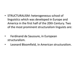• STRUCTURALISM: heterogeneous school of
linguistics which was developed in Europe and
America in the first half of the 20th Century. Two
of the most prominent structuralism linguists are:
• Ferdinand de Saussure, in European
structuralism.
• Leonard Bloomfield, in American structuralism.
 