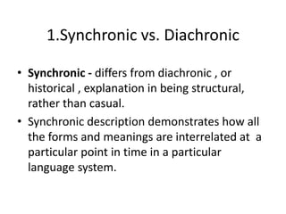 1.Synchronic vs. Diachronic
• Synchronic - differs from diachronic , or
historical , explanation in being structural,
rather than casual.
• Synchronic description demonstrates how all
the forms and meanings are interrelated at a
particular point in time in a particular
language system.
 