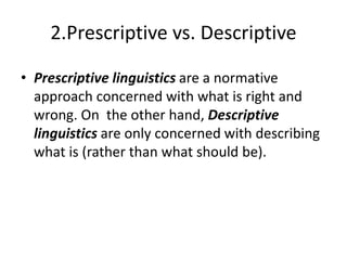 2.Prescriptive vs. Descriptive
• Prescriptive linguistics are a normative
approach concerned with what is right and
wrong. On the other hand, Descriptive
linguistics are only concerned with describing
what is (rather than what should be).
 