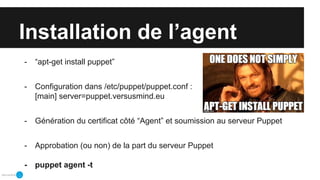 Installation de l’agent
- “apt-get install puppet”
- Configuration dans /etc/puppet/puppet.conf :
[main] server=puppet.versusmind.eu
- Génération du certificat côté “Agent” et soumission au serveur Puppet
- Approbation (ou non) de la part du serveur Puppet
- puppet agent -t
 